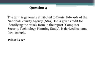 Question 4


The term is generally attributed to Daniel Edwards of the
National Security Agency (NSA). He is given credit for
identifying the attack form in the report "Computer
Security Technology Planning Study". It derived its name
from an epic.

What is X?
 