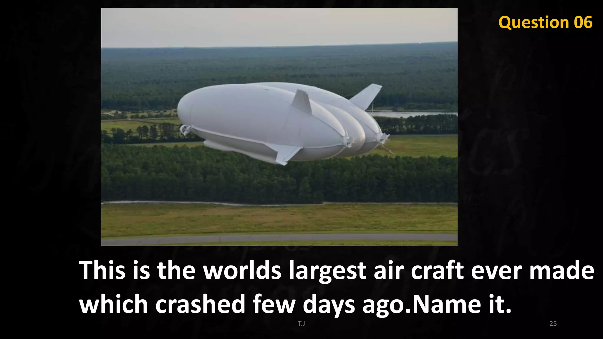 T.J 25
This is the worlds largest air craft ever made
which crashed few days ago.Name it.
Question 06
 
