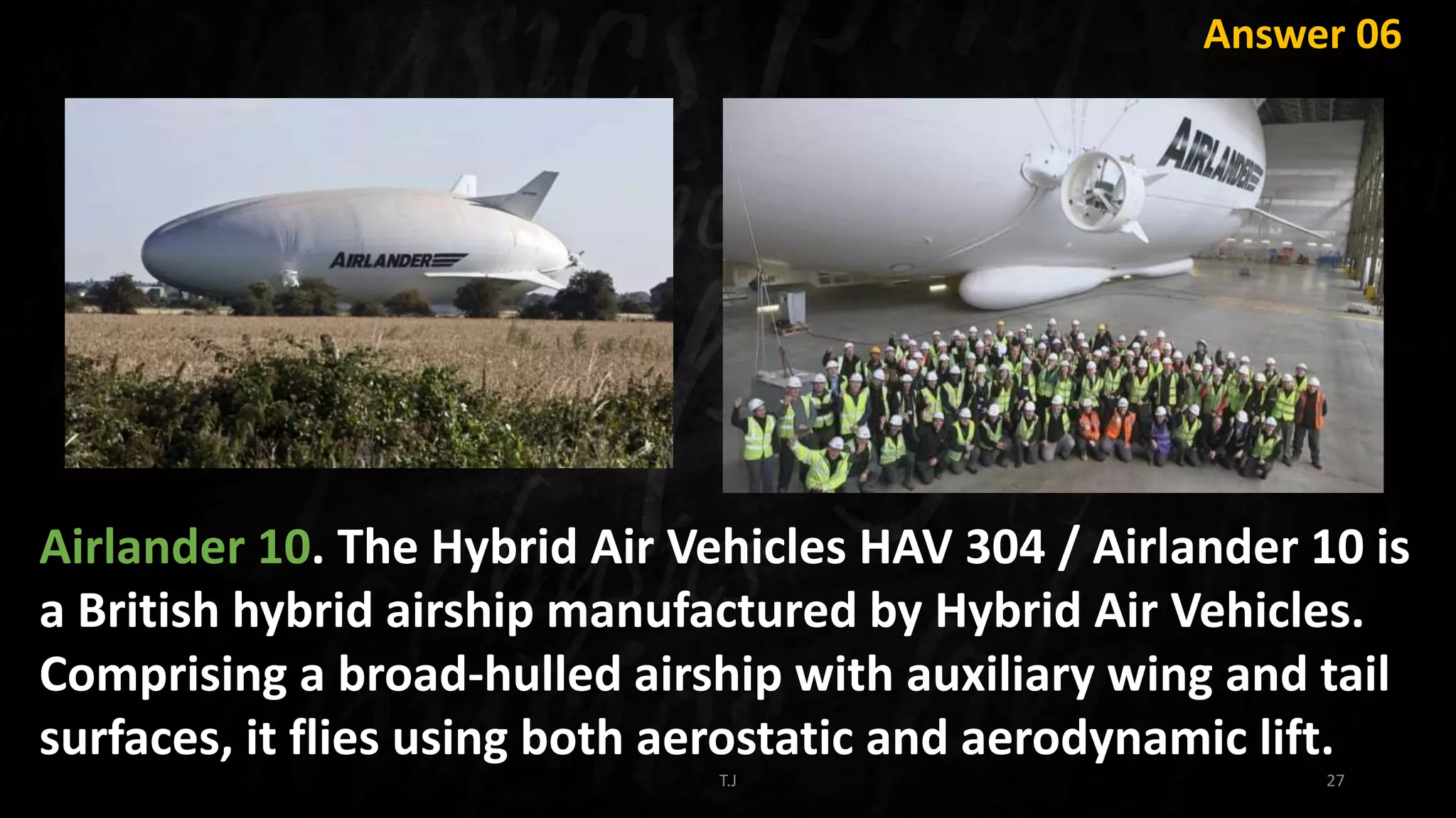 T.J 27
Answer 06
Airlander 10. The Hybrid Air Vehicles HAV 304 / Airlander 10 is
a British hybrid airship manufactured by Hybrid Air Vehicles.
Comprising a broad-hulled airship with auxiliary wing and tail
surfaces, it flies using both aerostatic and aerodynamic lift.
 