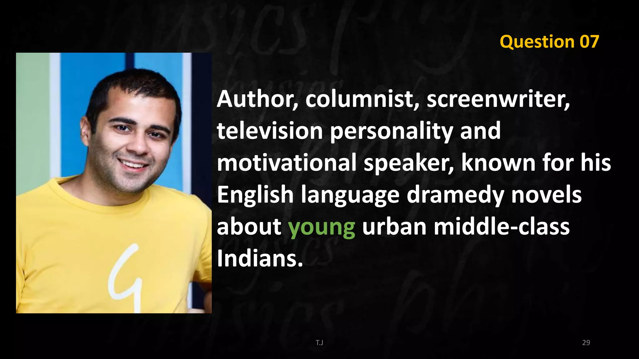 T.J 29
Question 07
Author, columnist, screenwriter,
television personality and
motivational speaker, known for his
English language dramedy novels
about young urban middle-class
Indians.
 