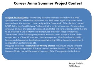 Career Anna Summer Project Contest
Project Introduction: SaaS Delivery platform enables sassification of a Web
application or an On Premise application to a SaaS based application that can be
accessed over the internet. I have designed the framework of the platform named
MSDP (Mind tree SaaS Delivery Platform) that is yet to be launched. Conducted an
extensive primary and secondary research and listed the various components that are
to be included in the platform and the features of each of these components.
The features of the following components were discussed in depth. Some of the
components are Tenant Enrolment, User Management, Role based authorization,
Logging and diagnostics, Application usage Metering, Billing, tenant management,
configuration, customization etc.
Designed a detailed subscription and billing process that would ensure constant
revenue to the Independent Software vendors and the Tenants. This will be the
Business Model that will be adopted by most of the IT companies in the future.
Swagat Nadella
SIBM-Pune
 