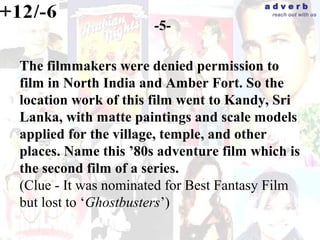 adverb
                                         reach out with us

                      -5-

The filmmakers were denied permission to
film in North India and Amber Fort. So the
location work of this film went to Kandy, Sri
Lanka, with matte paintings and scale models
applied for the village, temple, and other
places. Name this ’80s adventure film which is
the second film of a series.
(Clue - It was nominated for Best Fantasy Film
but lost to ‘Ghostbusters’)
 