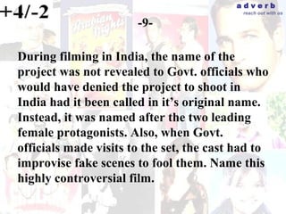 adverb
                                            reach out with us

                       -9-

During filming in India, the name of the
project was not revealed to Govt. officials who
would have denied the project to shoot in
India had it been called in it’s original name.
Instead, it was named after the two leading
female protagonists. Also, when Govt.
officials made visits to the set, the cast had to
improvise fake scenes to fool them. Name this
highly controversial film.
 
