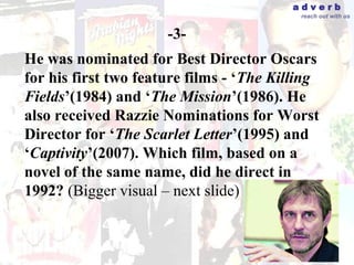 adverb
                                           reach out with us


                      -3-
He was nominated for Best Director Oscars
for his first two feature films - ‘The Killing
Fields’(1984) and ‘The Mission’(1986). He
also received Razzie Nominations for Worst
Director for ‘The Scarlet Letter’(1995) and
‘Captivity’(2007). Which film, based on a
novel of the same name, did he direct in
1992? (Bigger visual – next slide)
 