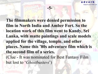 adverb
                                         reach out with us

                      -5-

The filmmakers were denied permission to
film in North India and Amber Fort. So the
location work of this film went to Kandy, Sri
Lanka, with matte paintings and scale models
applied for the village, temple, and other
places. Name this ’80s adventure film which is
the second film of a series.
(Clue - It was nominated for Best Fantasy Film
but lost to ‘Ghostbusters’)
 
