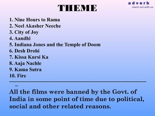 adverb
                                 THEME                                               reach out with us




1. Nine Hours to Rama
2. Neel Akasher Neeche
3. City of Joy
4. Aandhi
5. Indiana Jones and the Temple of Doom
6. Desh Drohi
7. Kissa Kursi Ka
8. Aaja Nachle
9. Kama Sutra
10. Fire
-----------------------------------------------------------------------------------------------
    --
All the films were banned by the Govt. of
India in some point of time due to political,
social and other related reasons.
 