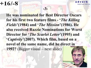 adverb
                                           reach out with us


                      -3-
He was nominated for Best Director Oscars
for his first two feature films - ‘The Killing
Fields’(1984) and ‘The Mission’(1986). He
also received Razzie Nominations for Worst
Director for ‘The Scarlet Letter’(1995) and
‘Captivity’(2007). Which film, based on a
novel of the same name, did he direct in
1992? (Bigger visual – next slide)
 