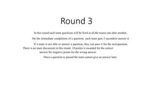 Round 3
In this round each team questions will be fired at all the teams one after another..
On the immediate completion of a question, each team gets 5 secondsto answer it.
If a team is not able to answer a question, they can pass it for the nextquestion.
There is no team discussion in this round. 10 points is awarded for the correct
answer.No negative points for the wrong answer.
Once a question is passed the team cannot give an answer later.
 