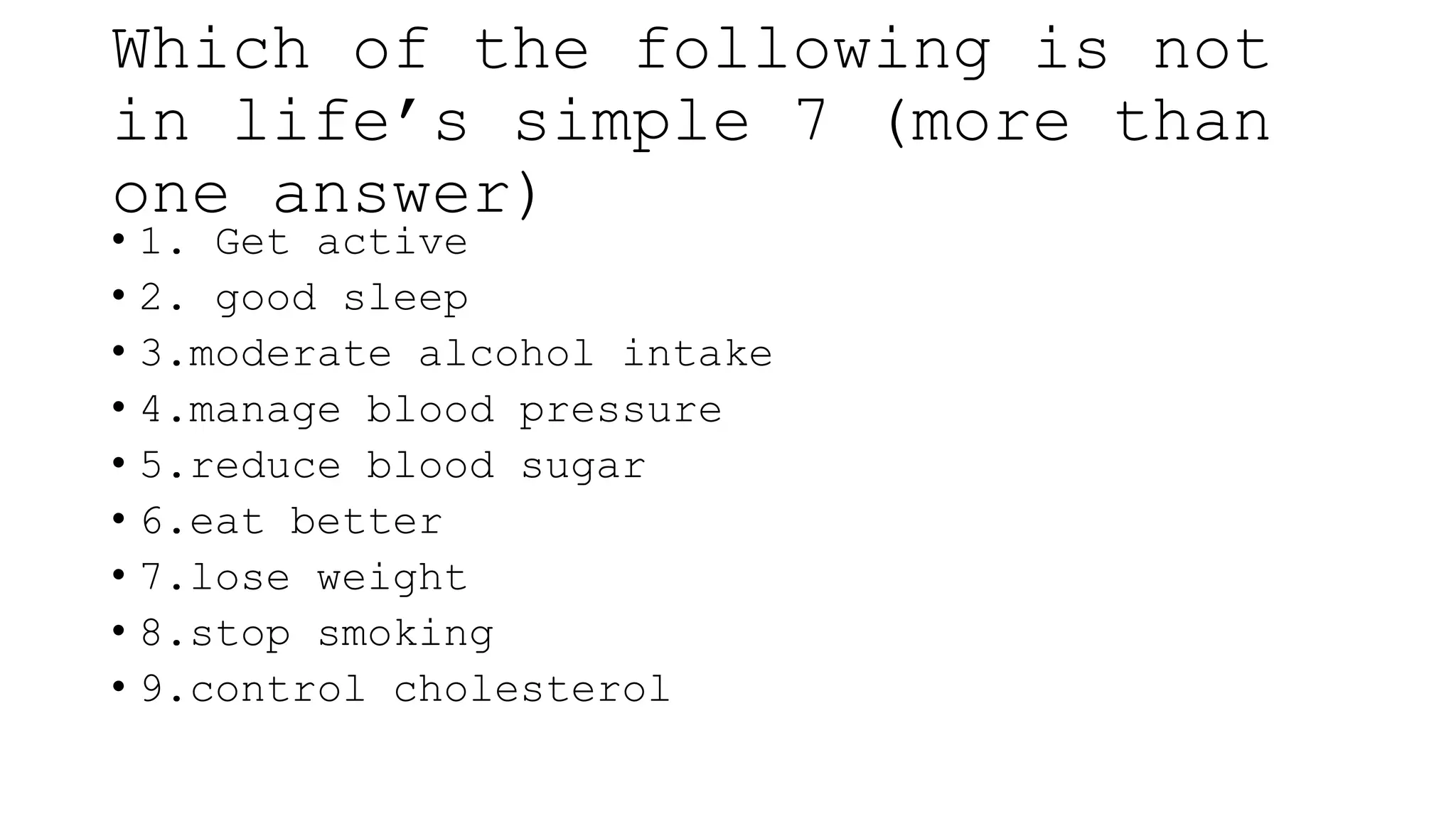 Which of the following is not
in life’s simple 7 (more than
one answer)
• 1. Get active
• 2. good sleep
• 3.moderate alcohol intake
• 4.manage blood pressure
• 5.reduce blood sugar
• 6.eat better
• 7.lose weight
• 8.stop smoking
• 9.control cholesterol
 