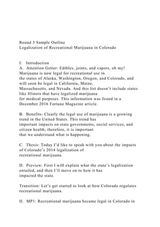 Round 3 Sample Outline
Legalization of Recreational Marijuana in Colorado
I. Introduction
A. Attention Getter: Edibles, joints, and vapors, oh my!
Marijuana is now legal for recreational use in
the states of Alaska, Washington, Oregon, and Colorado, and
will soon be legal in California, Maine,
Massachusetts, and Nevada. And this list doesn’t include states
like Illinois that have legalized marijuana
for medical purposes. This information was found in a
December 2016 Fortune Magazine article.
B. Benefits: Clearly the legal use of marijuana is a growing
trend in the United States. This trend has
important impacts on state governments, social services, and
citizen health; therefore, it is important
that we understand what is happening.
C. Thesis: Today I’d like to speak with you about the impacts
of Colorado’s 2014 legalization of
recreational marijuana.
D. Preview: First I will explain what the state’s legalization
entailed, and then I’ll move on to how it has
impacted the state.
Transition: Let’s get started to look at how Colorado regulates
recreational marijuana.
II. MP1: Recreational marijuana became legal in Colorado in
 