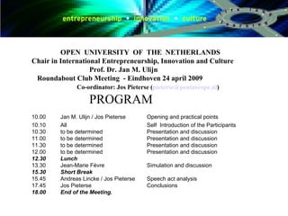 OPEN  UNIVERSITY  OF  THE  NETHERLANDS Chair in International Entrepreneurship, Innovation and Culture Prof. Dr. Jan M. Ulijn   Roundabout Club Meeting  - Eindhoven 24 april 2009   Co-ordinator: Jos Pieterse ( [email_address] )  PROGRAM 10.00  Jan M. Ulijn / Jos Pieterse Opening and practical points 10.10  All Self  Introduction of the Participants 10.30  to be determined Presentation and discussion 11.00  to be determined Presentation and discussion 11.30  to be determined Presentation and discussion 12.00 to be determined  Presentation and discussion 12.30 Lunch 13.30  Jean-Marie Fèvre  Simulation and discussion 15.30 Short Break  15.45  Andreas Lincke / Jos Pieterse Speech act analysis 17.45  Jos Pieterse Conclusions 18.00 End of the Meeting. 