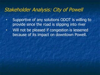 Stakeholder Analysis: City of Powell
•   Supportive of any solutions ODOT is willing to
    provide since the road is slipping into river
•   Will not be pleased if congestion is lessened
    because of its impact on downtown Powell.
 