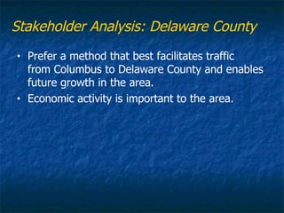Stakeholder Analysis: Delaware County
•   Prefer a method that best facilitates traffic
    from Columbus to Delaware County and enables
    future growth in the area.
•   Economic activity is important to the area.
 