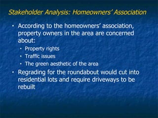 Stakeholder Analysis: Homeowners’ Association
 •   According to the homeowners’ association,
     property owners in the area are concerned
     about:
     •   Property rights
     •   Traffic issues
     •   The green aesthetic of the area
 •   Regrading for the roundabout would cut into
     residential lots and require driveways to be
     rebuilt
 