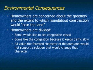 Environmental Consequences
 •   Homeowners are concerned about the greenery
     and the extent to which roundabout construction
     would “scar the land”
 •   Homeowners are divided:
     •   Some would like to see congestion eased
     •   Some like the congestion because it keeps traffic slow
     •   All value the forested character of the area and would
         not support a solution that would change that
         character
 