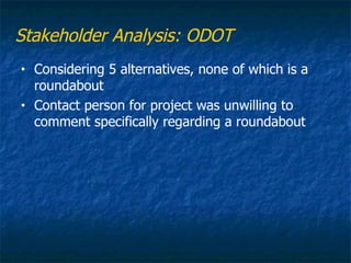 Stakeholder Analysis: ODOT
•   Considering 5 alternatives, none of which is a
    roundabout
•   Contact person for project was unwilling to
    comment specifically regarding a roundabout
 