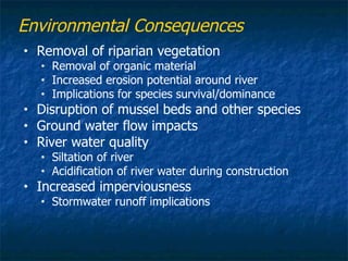 Environmental Consequences
•   Removal of riparian vegetation
    •   Removal of organic material
    •   Increased erosion potential around river
    •   Implications for species survival/dominance
•   Disruption of mussel beds and other species
•   Ground water flow impacts
•   River water quality
    •   Siltation of river
    •   Acidification of river water during construction
•   Increased imperviousness
    •   Stormwater runoff implications
 