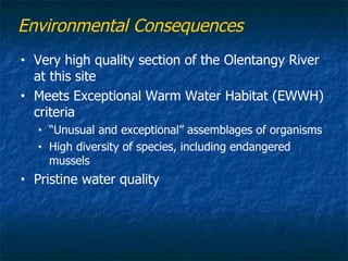 Environmental Consequences
•   Very high quality section of the Olentangy River
    at this site
•   Meets Exceptional Warm Water Habitat (EWWH)
    criteria
    •   “Unusual and exceptional” assemblages of organisms
    •   High diversity of species, including endangered
        mussels
•   Pristine water quality
 