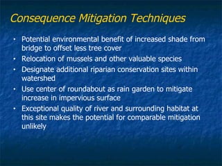 Consequence Mitigation Techniques
•   Potential environmental benefit of increased shade from
    bridge to offset less tree cover
•   Relocation of mussels and other valuable species
•   Designate additional riparian conservation sites within
    watershed
•   Use center of roundabout as rain garden to mitigate
    increase in impervious surface
•   Exceptional quality of river and surrounding habitat at
    this site makes the potential for comparable mitigation
    unlikely
 