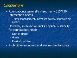Conclusions
 •   Roundabouts generally meet many 315/750
     intersection needs
     •   Traffic management, increased safety, improved air
         quality
 •   However, intersection lacks physical suitability
     for roundabout needs
     •   Lack of space
     •   Grade
     •   Proximity of river
 •   Prohibitive economic and environmental costs
 
