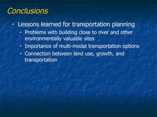 Conclusions
 •   Lessons learned for transportation planning
     •   Problems with building close to river and other
         environmentally valuable sites
     •   Importance of multi-modal transportation options
     •   Connection between land use, growth, and
         transportation
 