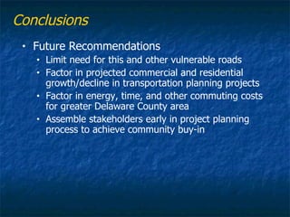 Conclusions
 •   Future Recommendations
     •   Limit need for this and other vulnerable roads
     •   Factor in projected commercial and residential
         growth/decline in transportation planning projects
     •   Factor in energy, time, and other commuting costs
         for greater Delaware County area
     •   Assemble stakeholders early in project planning
         process to achieve community buy-in
 