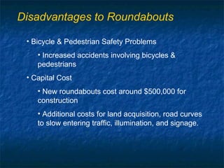 Disadvantages to Roundabouts

 • Bicycle & Pedestrian Safety Problems
    • Increased accidents involving bicycles &
    pedestrians
 • Capital Cost
    • New roundabouts cost around $500,000 for
    construction
    • Additional costs for land acquisition, road curves
    to slow entering traffic, illumination, and signage.
 