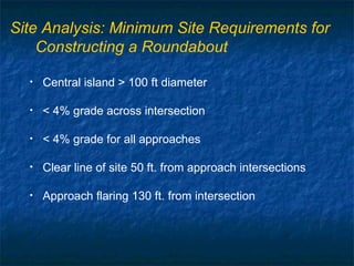 Site Analysis: Minimum Site Requirements for
    Constructing a Roundabout

  •   Central island > 100 ft diameter

  •   < 4% grade across intersection

  •   < 4% grade for all approaches

  •   Clear line of site 50 ft. from approach intersections

  •   Approach flaring 130 ft. from intersection
 