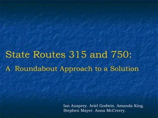State Routes 315 and 750:
A Roundabout Approach to a Solution




               Ian Ausprey. Ariel Godwin. Amanda King.
               Stephen Mayer. Anna McCreery.
 