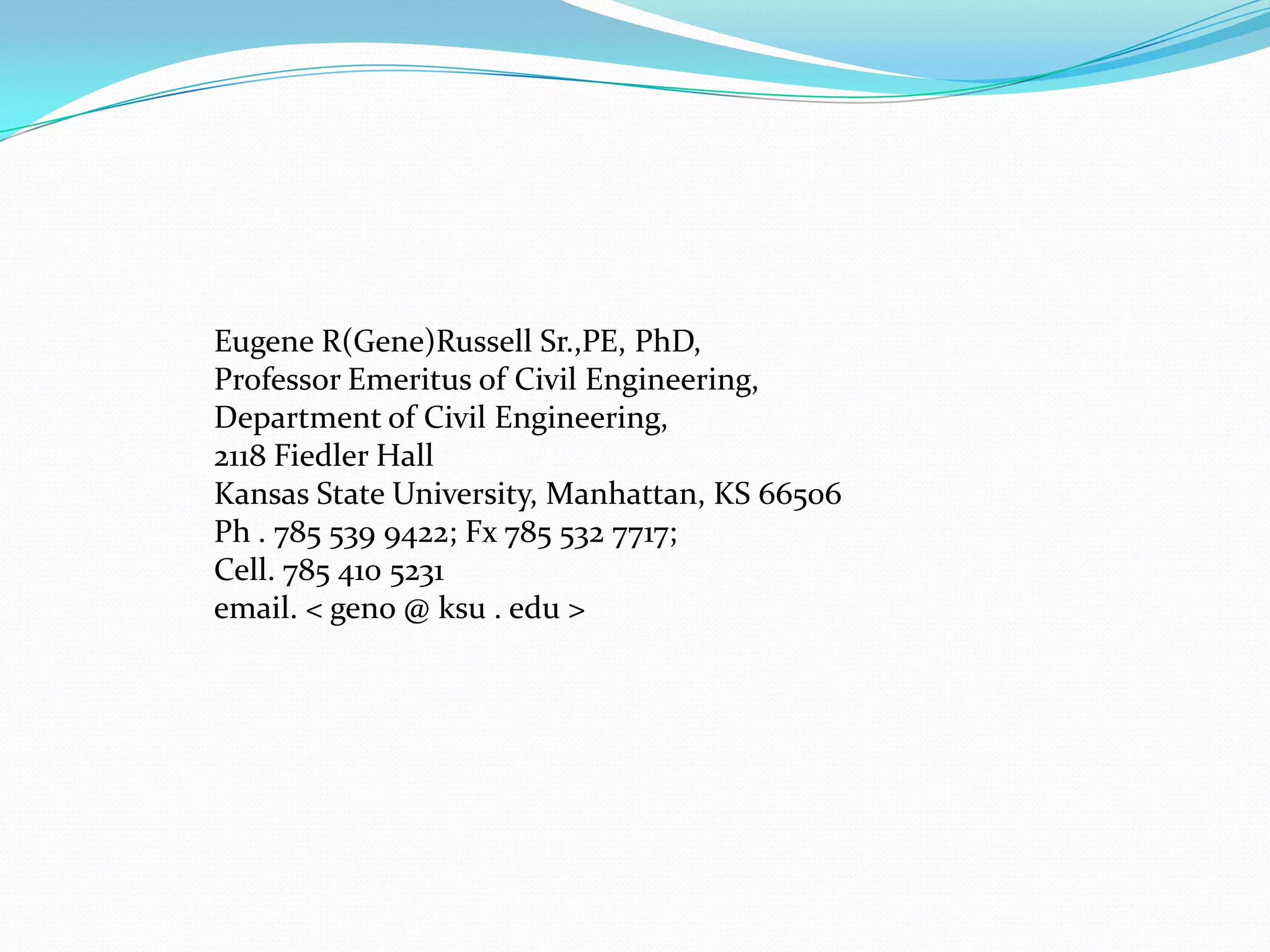 Eugene R(Gene)Russell Sr.,PE, PhD,
Professor Emeritus of Civil Engineering,
Department of Civil Engineering,
2118 Fiedler Hall
Kansas State University, Manhattan, KS 66506
Ph . 785 539 9422; Fx 785 532 7717;
Cell. 785 410 5231
email. < geno @ ksu . edu >
 