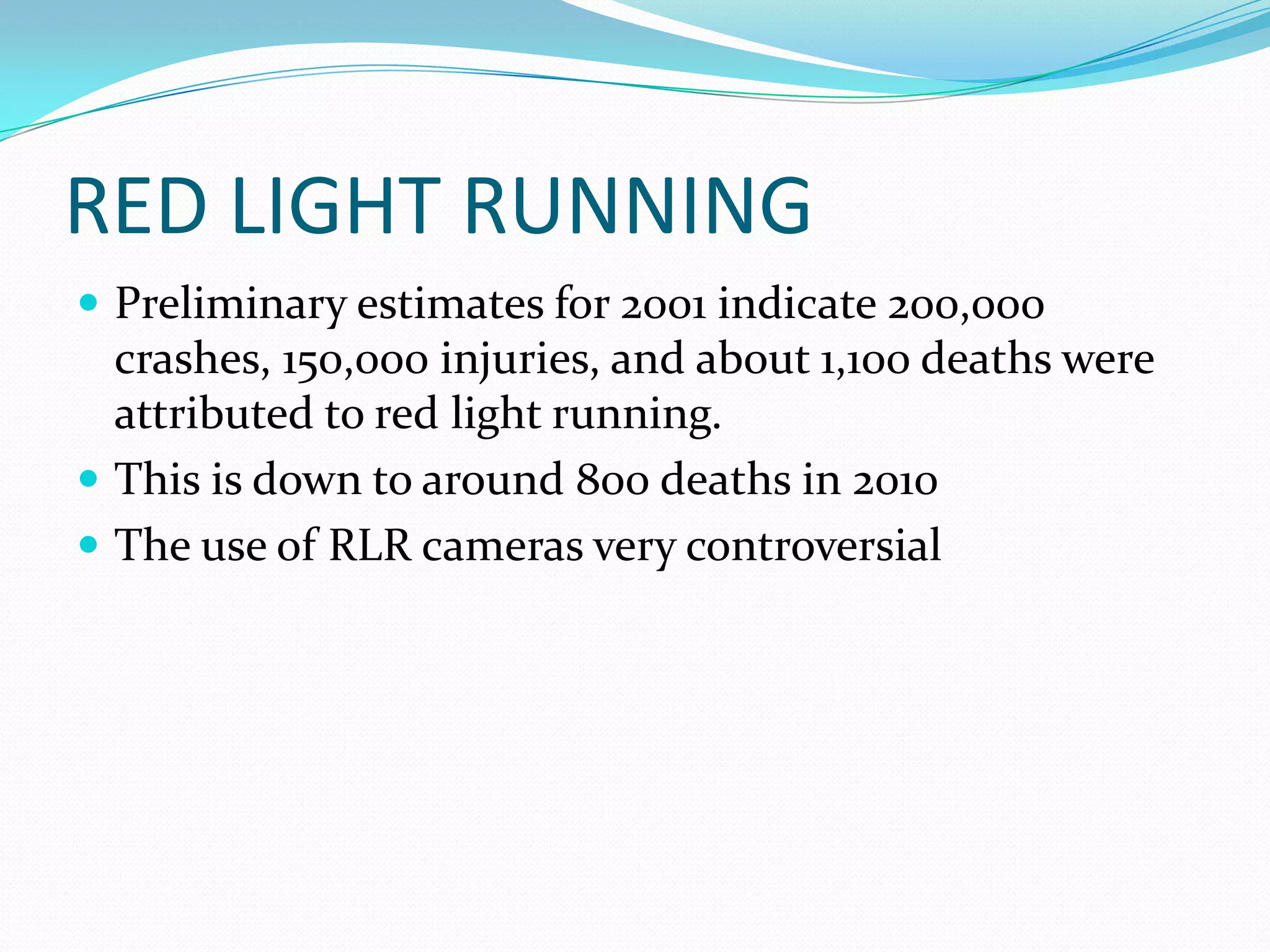 RED LIGHT RUNNING
 Preliminary estimates for 2001 indicate 200,000
  crashes, 150,000 injuries, and about 1,100 deaths were
  attributed to red light running.
 This is down to around 800 deaths in 2010
 The use of RLR cameras very controversial
 