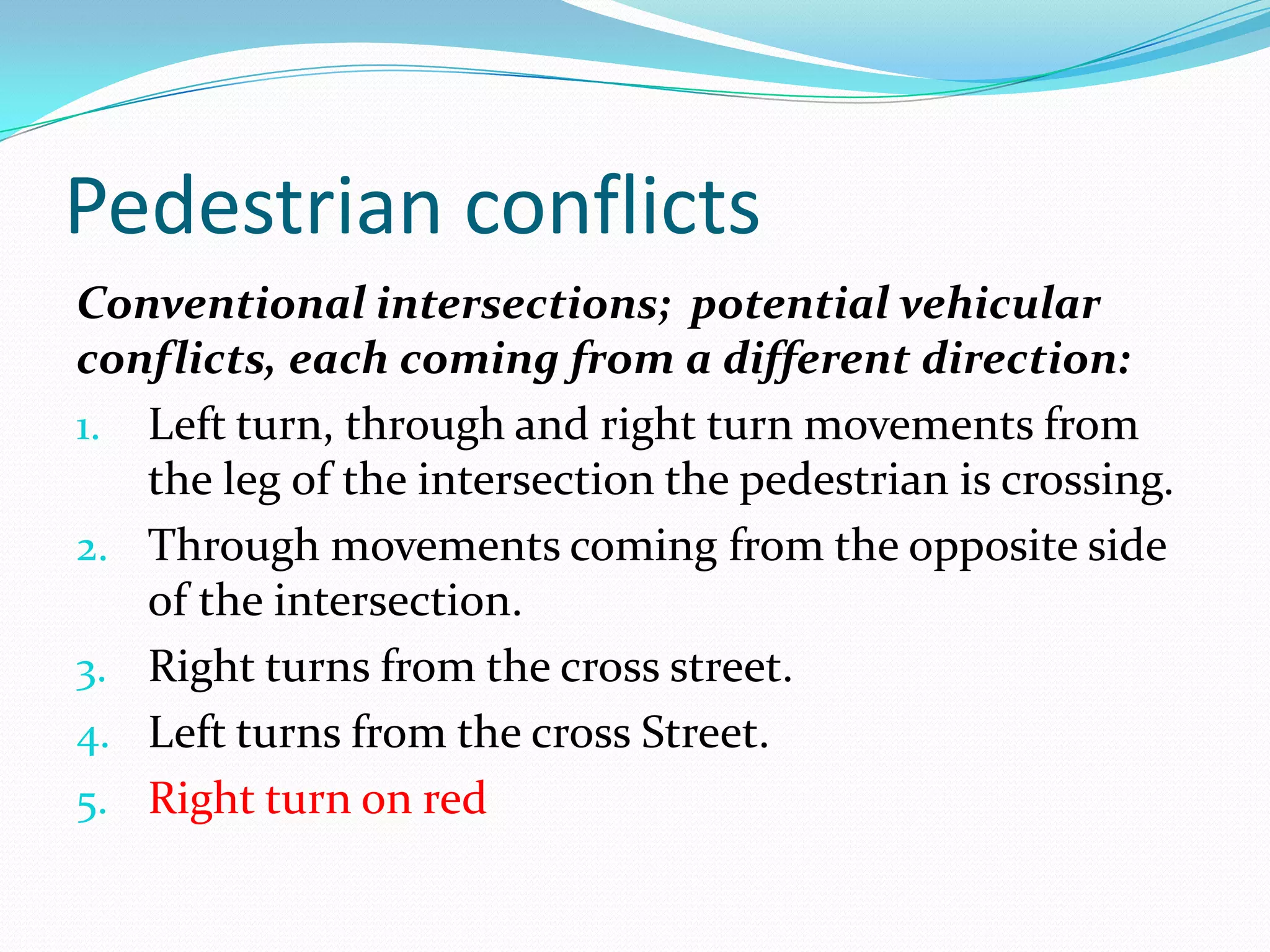 Pedestrian conflicts
Conventional intersections; potential vehicular
conflicts, each coming from a different direction:
1. Left turn, through and right turn movements from
   the leg of the intersection the pedestrian is crossing.
2. Through movements coming from the opposite side
   of the intersection.
3. Right turns from the cross street.
4. Left turns from the cross Street.
5. Right turn on red
 