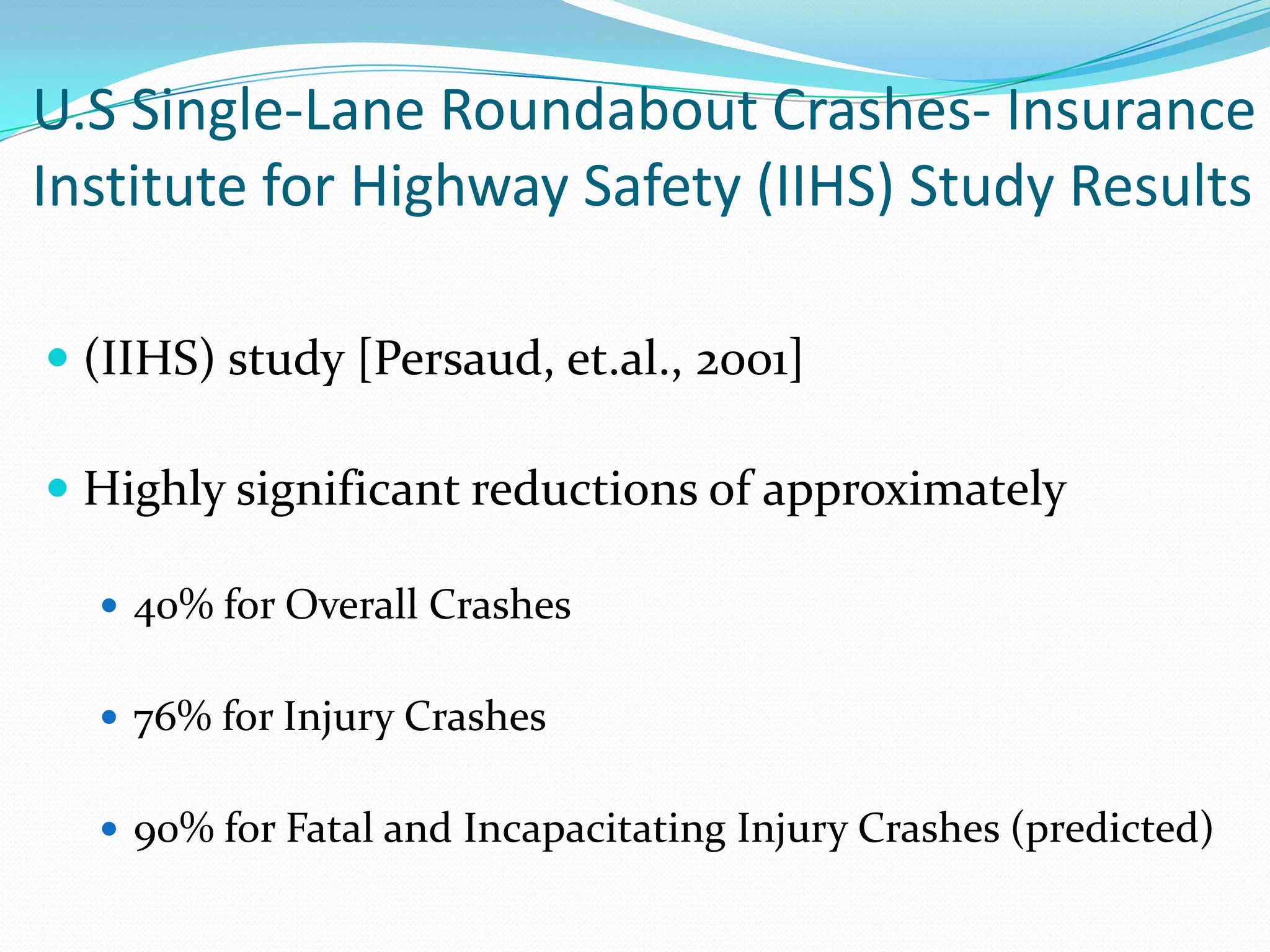 U.S Single-Lane Roundabout Crashes- Insurance
Institute for Highway Safety (IIHS) Study Results

 (IIHS) study [Persaud, et.al., 2001]

 Highly significant reductions of approximately

   40% for Overall Crashes


   76% for Injury Crashes


   90% for Fatal and Incapacitating Injury Crashes (predicted)
 