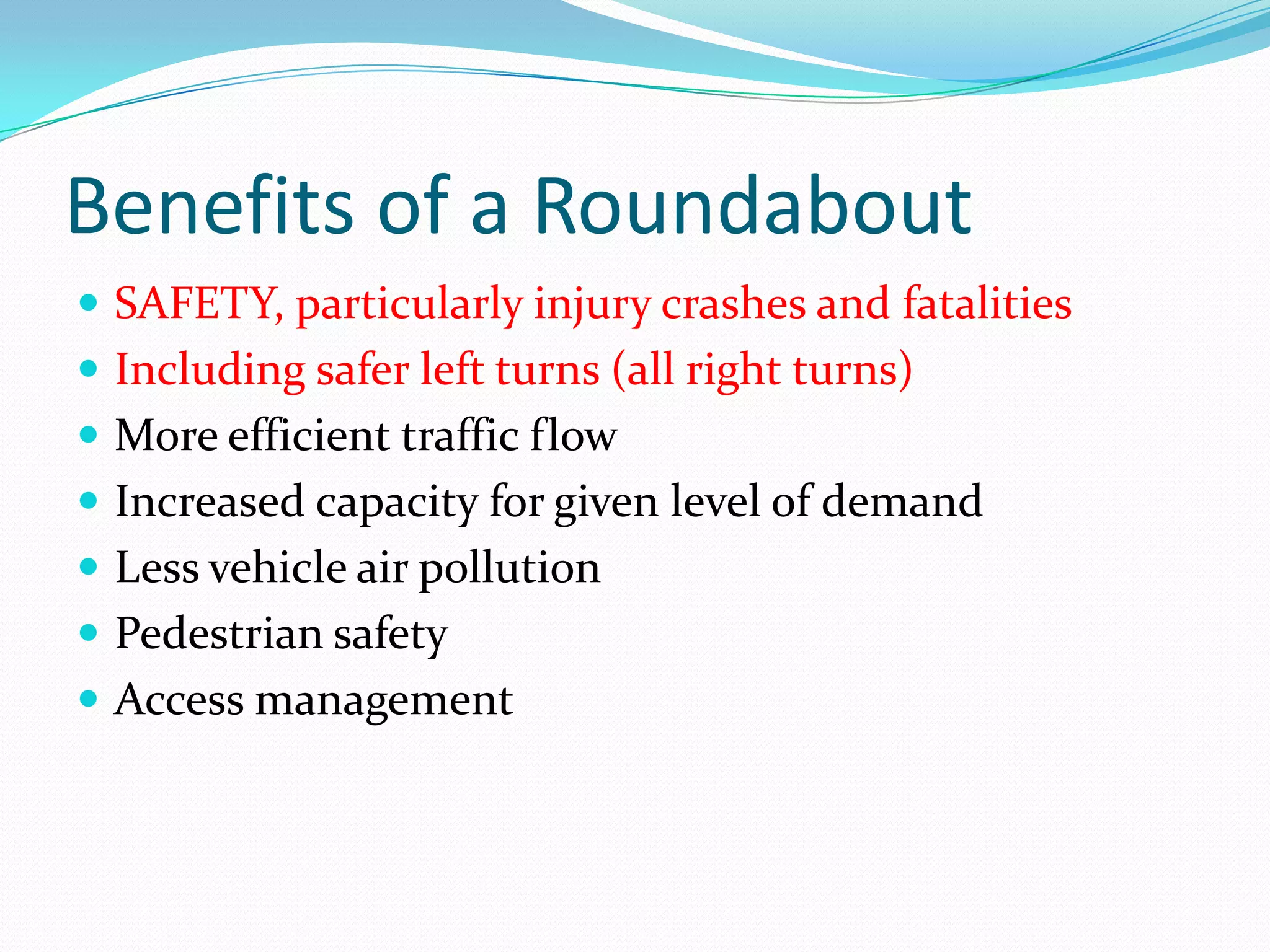 Benefits of a Roundabout
 SAFETY, particularly injury crashes and fatalities
 Including safer left turns (all right turns)
 More efficient traffic flow
 Increased capacity for given level of demand
 Less vehicle air pollution
 Pedestrian safety
 Access management
 