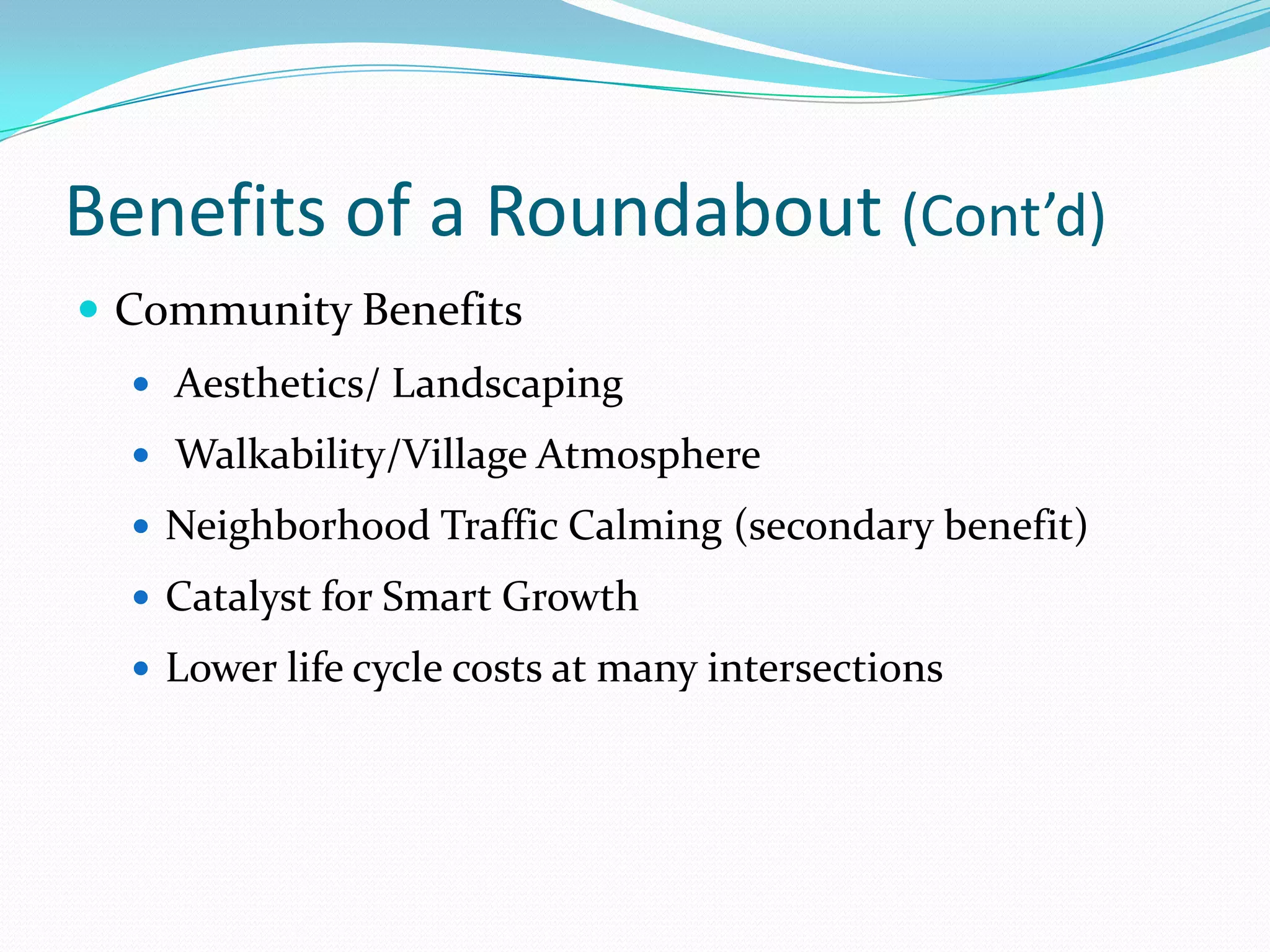 Benefits of a Roundabout (Cont’d)
 Community Benefits
   Aesthetics/ Landscaping
   Walkability/Village Atmosphere
   Neighborhood Traffic Calming (secondary benefit)
   Catalyst for Smart Growth
   Lower life cycle costs at many intersections
 