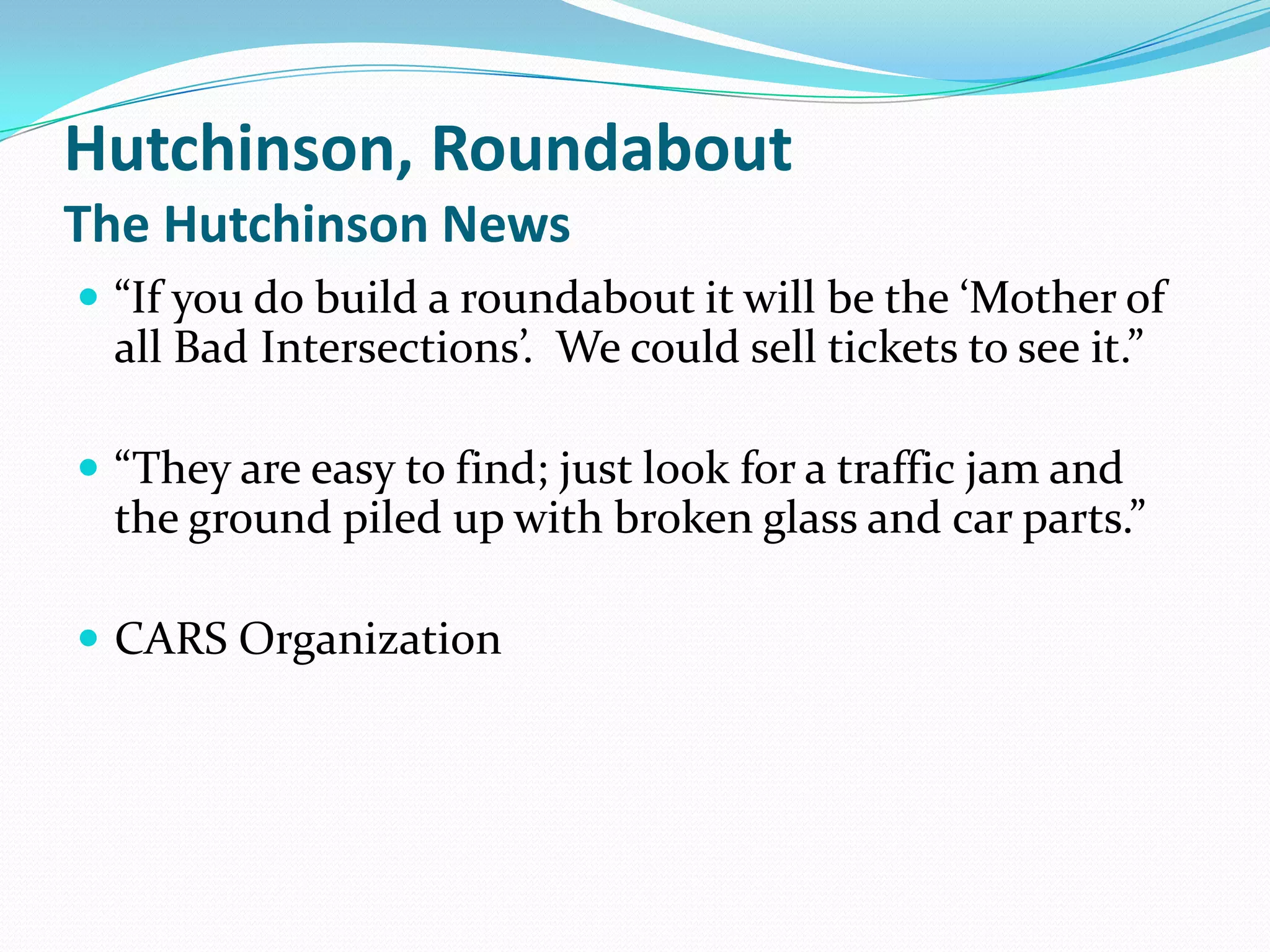 Hutchinson, Roundabout
The Hutchinson News
 “If you do build a roundabout it will be the ‘Mother of
  all Bad Intersections’. We could sell tickets to see it.”

 “They are easy to find; just look for a traffic jam and
  the ground piled up with broken glass and car parts.”

 CARS Organization
 