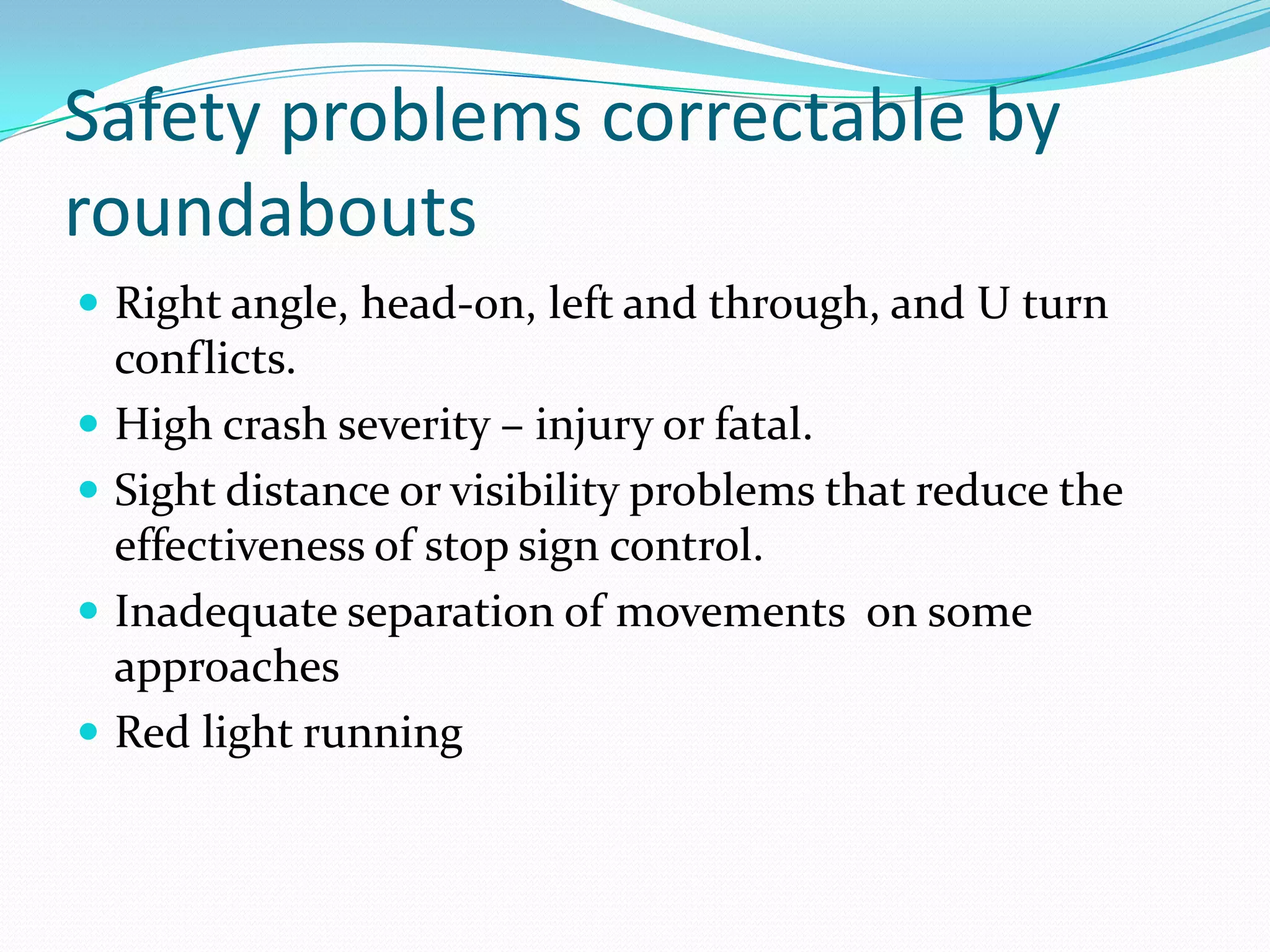 Safety problems correctable by
roundabouts
 Right angle, head-on, left and through, and U turn
    conflicts.
   High crash severity – injury or fatal.
   Sight distance or visibility problems that reduce the
    effectiveness of stop sign control.
   Inadequate separation of movements on some
    approaches
   Red light running
 