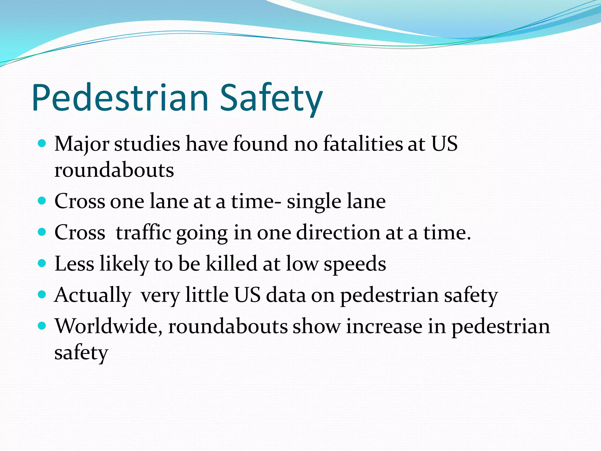 Pedestrian Safety
 Major studies have found no fatalities at US
    roundabouts
   Cross one lane at a time- single lane
   Cross traffic going in one direction at a time.
   Less likely to be killed at low speeds
   Actually very little US data on pedestrian safety
   Worldwide, roundabouts show increase in pedestrian
    safety
 