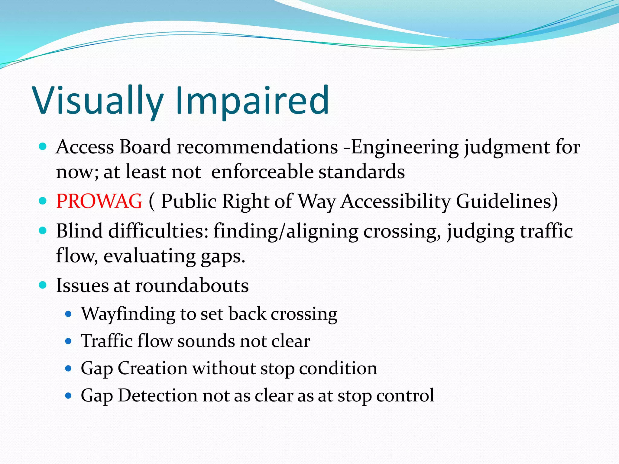 Visually Impaired
 Access Board recommendations -Engineering judgment for
  now; at least not enforceable standards
 PROWAG ( Public Right of Way Accessibility Guidelines)
 Blind difficulties: finding/aligning crossing, judging traffic
  flow, evaluating gaps.
 Issues at roundabouts
    Wayfinding to set back crossing
    Traffic flow sounds not clear
    Gap Creation without stop condition
    Gap Detection not as clear as at stop control
 