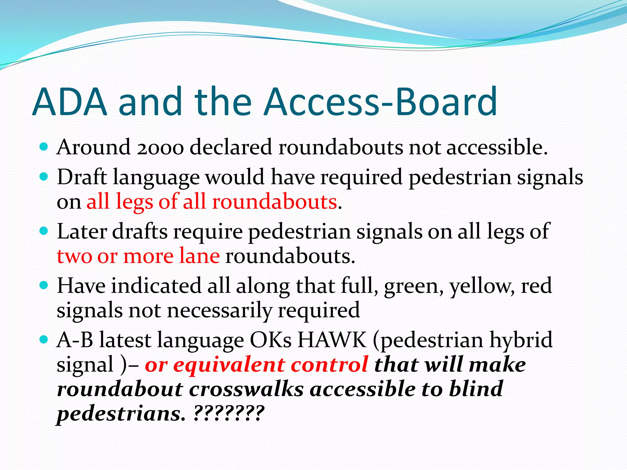 ADA and the Access-Board
 Around 2000 declared roundabouts not accessible.
 Draft language would have required pedestrian signals
  on all legs of all roundabouts.
 Later drafts require pedestrian signals on all legs of
  two or more lane roundabouts.
 Have indicated all along that full, green, yellow, red
  signals not necessarily required
 A-B latest language OKs HAWK (pedestrian hybrid
  signal )– or equivalent control that will make
  roundabout crosswalks accessible to blind
  pedestrians. ???????
 