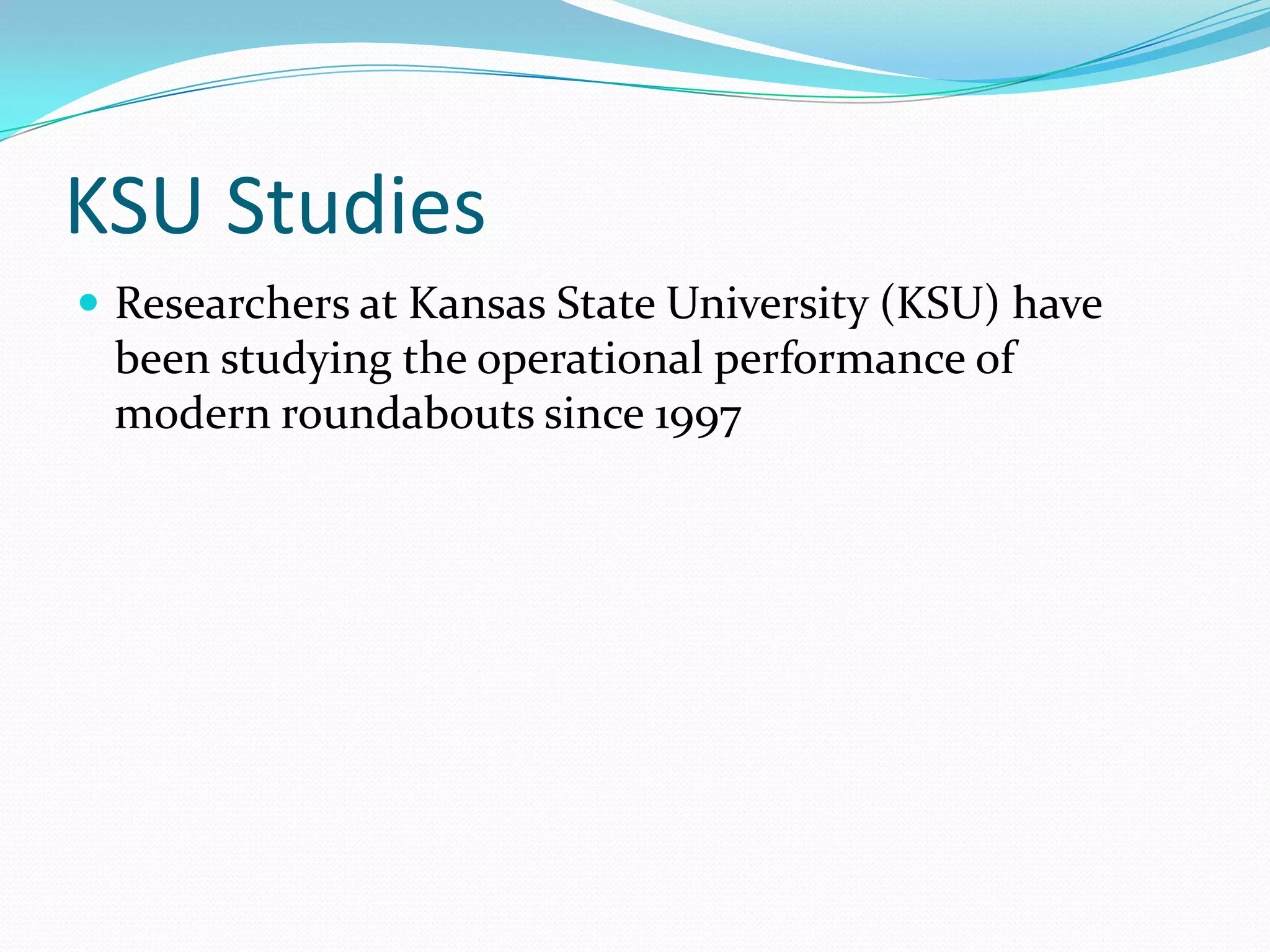KSU Studies
 Researchers at Kansas State University (KSU) have
 been studying the operational performance of
 modern roundabouts since 1997
 