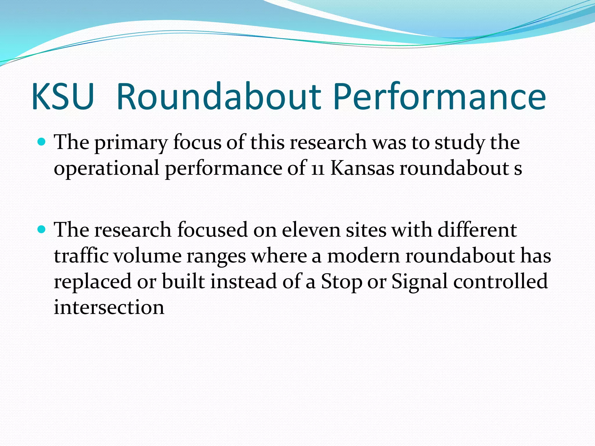 KSU Roundabout Performance
 The primary focus of this research was to study the
 operational performance of 11 Kansas roundabout s

 The research focused on eleven sites with different
 traffic volume ranges where a modern roundabout has
 replaced or built instead of a Stop or Signal controlled
 intersection
 