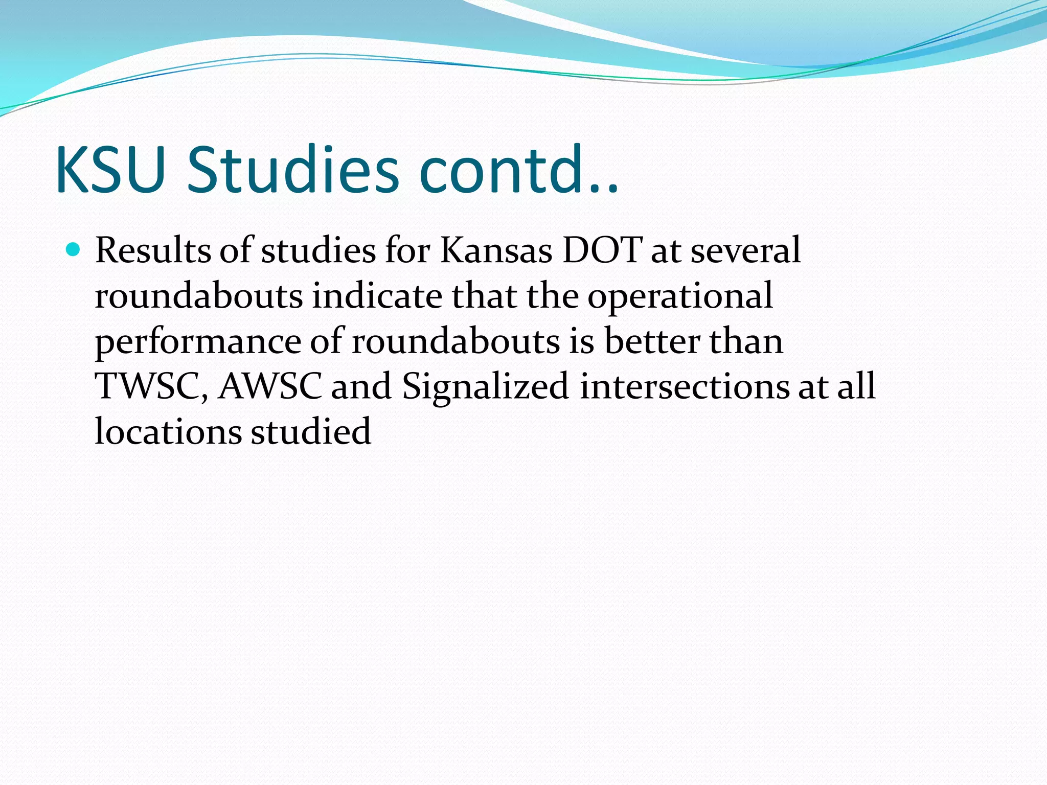 KSU Studies contd..
 Results of studies for Kansas DOT at several
 roundabouts indicate that the operational
 performance of roundabouts is better than
 TWSC, AWSC and Signalized intersections at all
 locations studied
 