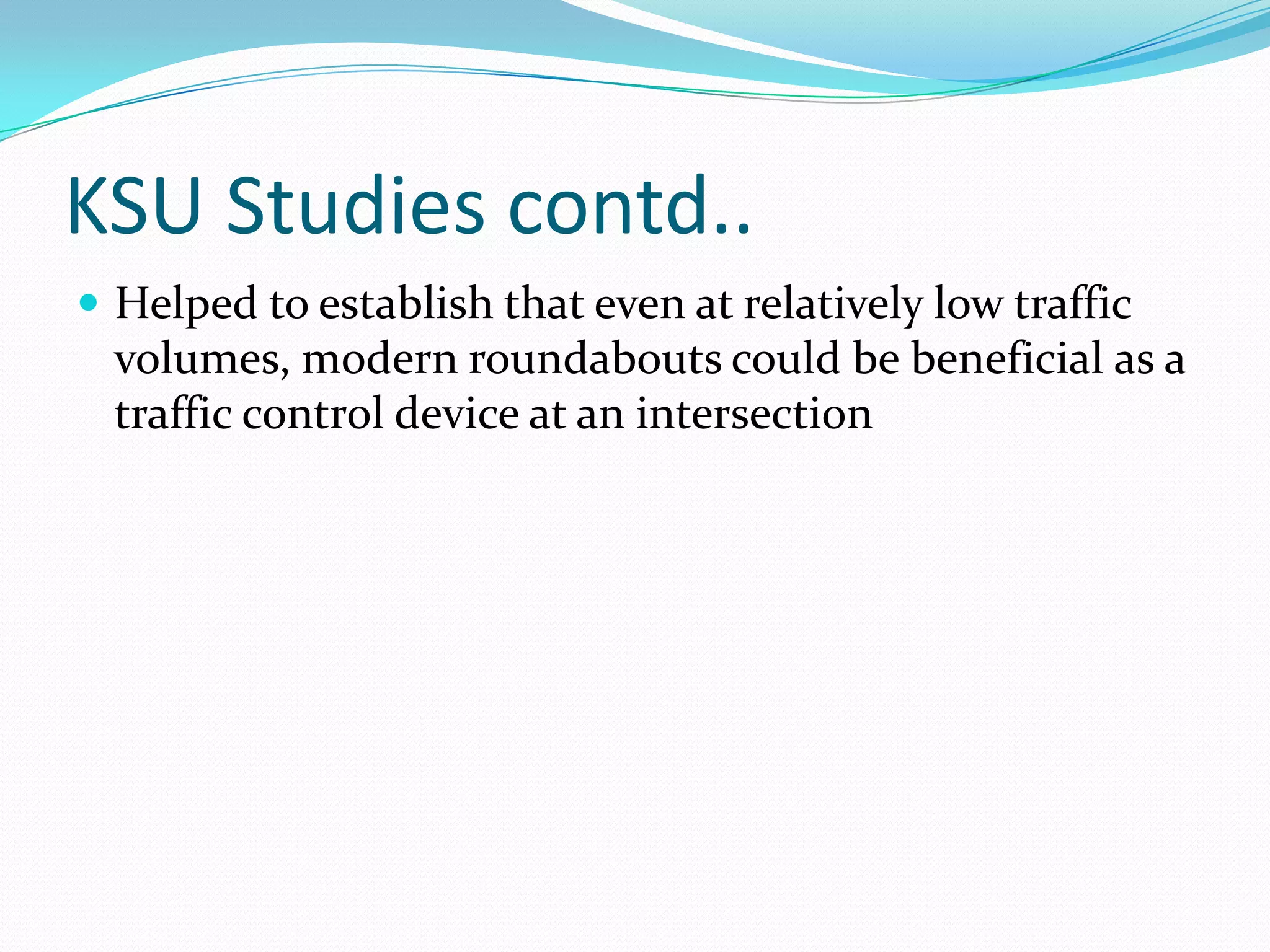 KSU Studies contd..
 Helped to establish that even at relatively low traffic
  volumes, modern roundabouts could be beneficial as a
  traffic control device at an intersection
 