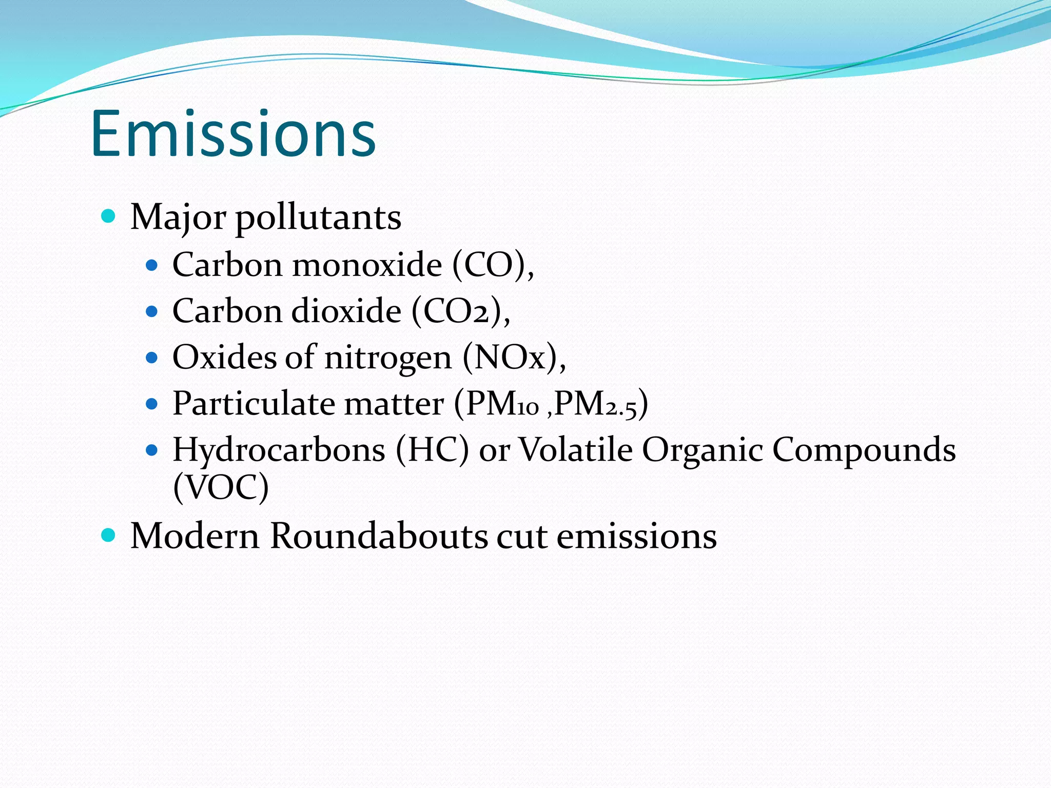 Emissions
 Major pollutants
   Carbon monoxide (CO),
   Carbon dioxide (CO2),
   Oxides of nitrogen (NOx),
   Particulate matter (PM10 ,PM2.5)
   Hydrocarbons (HC) or Volatile Organic Compounds
    (VOC)
 Modern Roundabouts cut emissions
 
