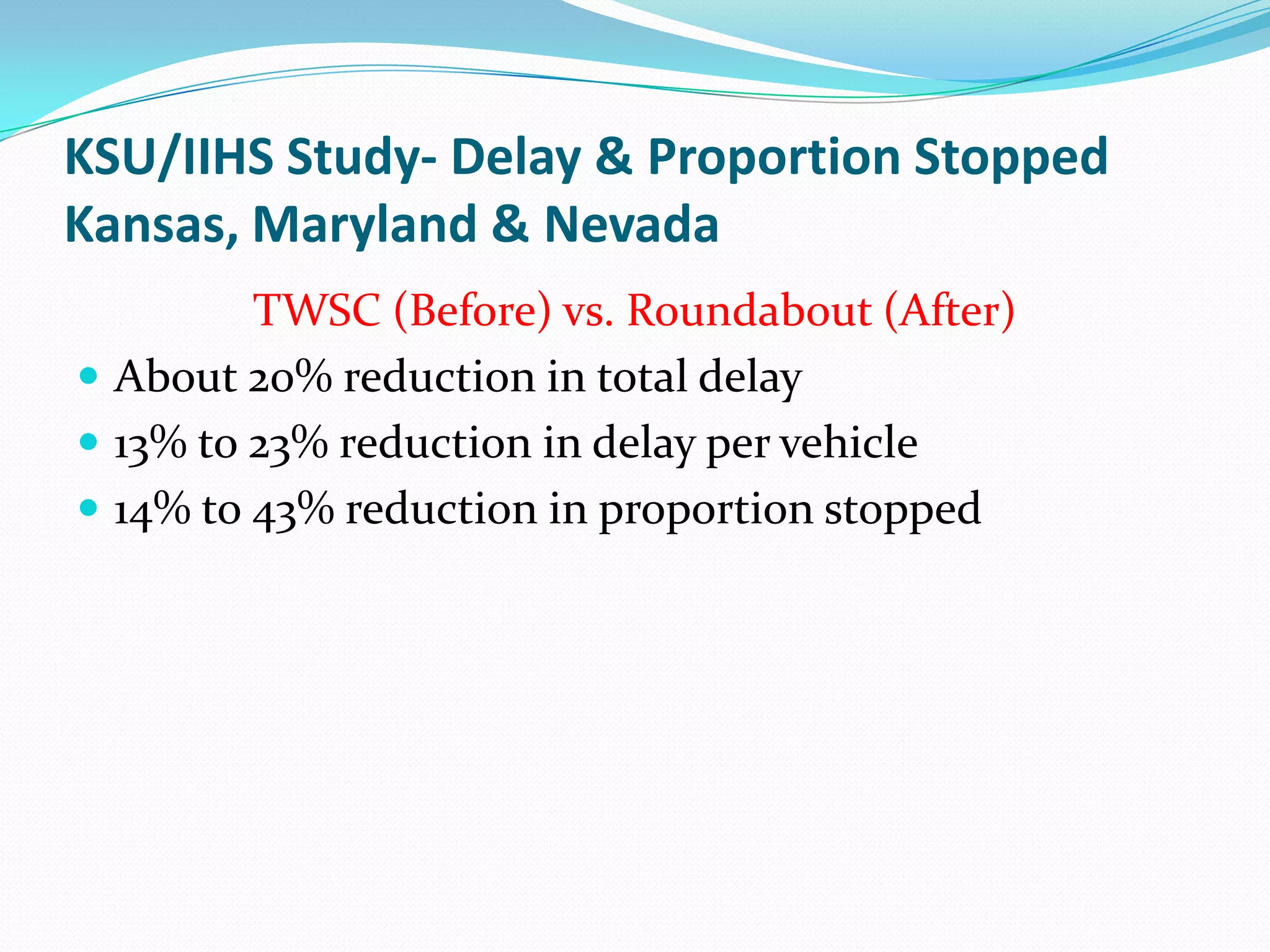 KSU/IIHS Study- Delay & Proportion Stopped
Kansas, Maryland & Nevada
         TWSC (Before) vs. Roundabout (After)
 About 20% reduction in total delay
 13% to 23% reduction in delay per vehicle
 14% to 43% reduction in proportion stopped
 