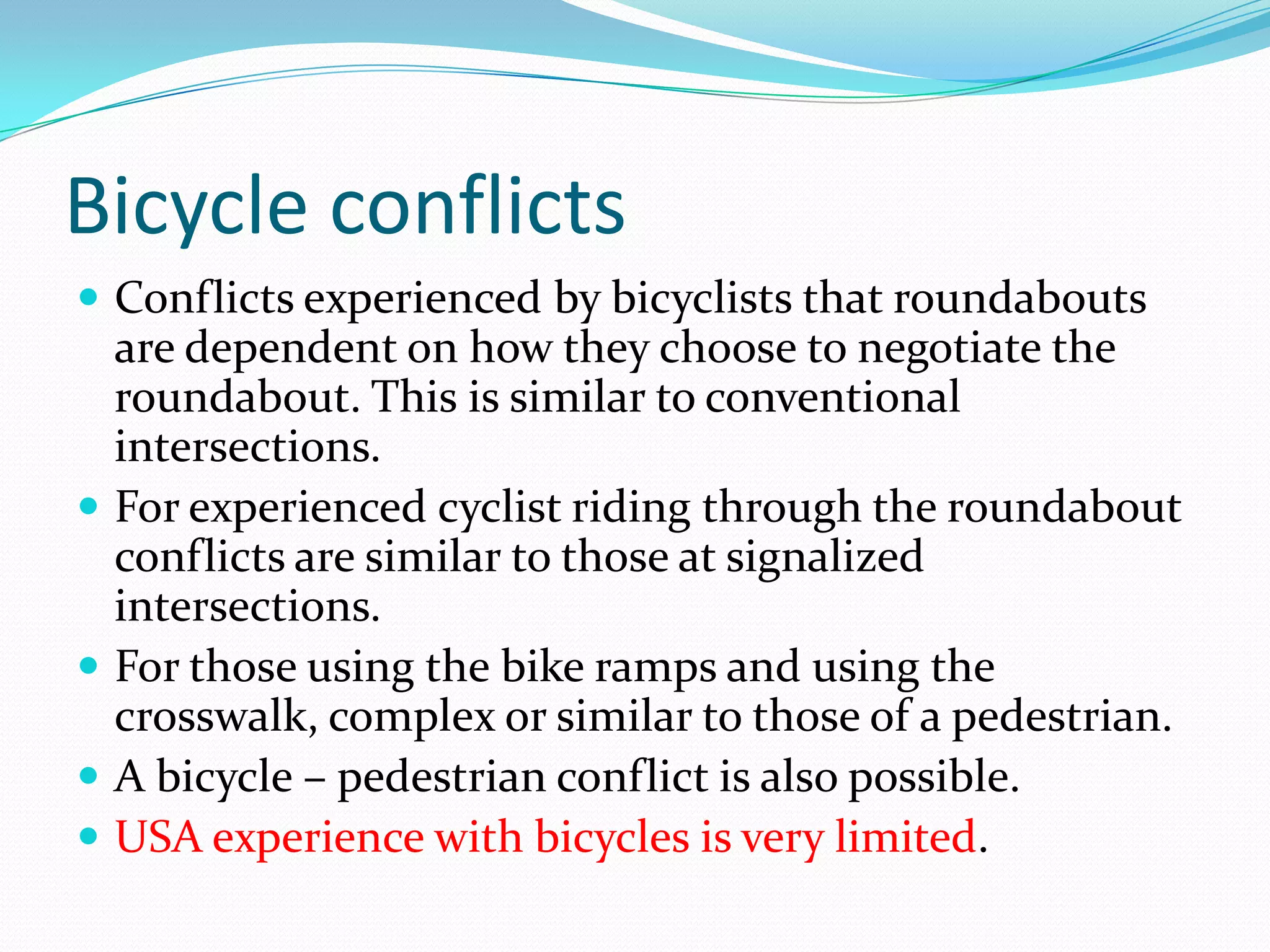 Bicycle conflicts
 Conflicts experienced by bicyclists that roundabouts
    are dependent on how they choose to negotiate the
    roundabout. This is similar to conventional
    intersections.
   For experienced cyclist riding through the roundabout
    conflicts are similar to those at signalized
    intersections.
   For those using the bike ramps and using the
    crosswalk, complex or similar to those of a pedestrian.
   A bicycle – pedestrian conflict is also possible.
   USA experience with bicycles is very limited.
 
