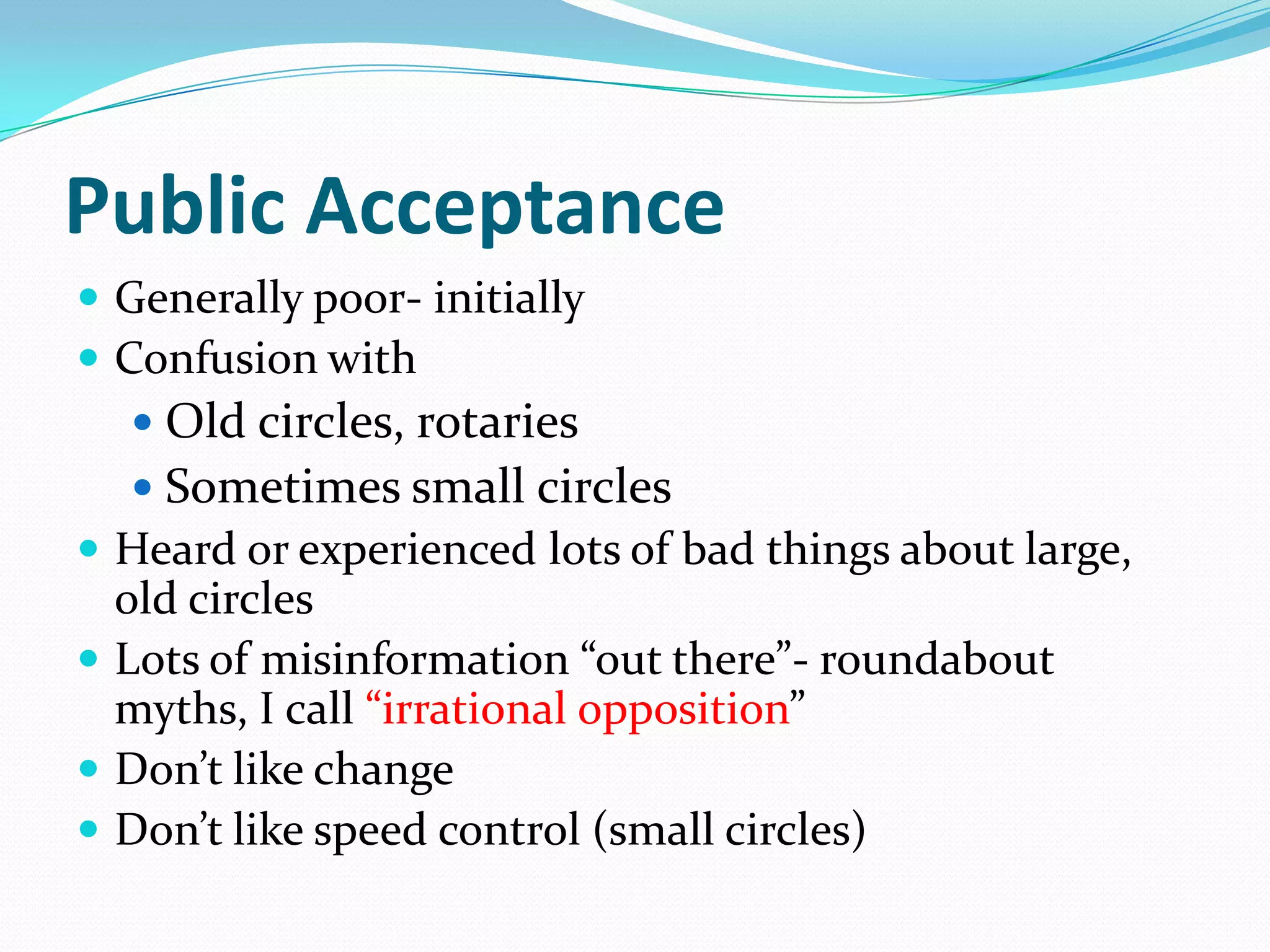 Public Acceptance
 Generally poor- initially
 Confusion with
    Old circles, rotaries
    Sometimes small circles
 Heard or experienced lots of bad things about large,
  old circles
 Lots of misinformation “out there”- roundabout
  myths, I call “irrational opposition”
 Don’t like change
 Don’t like speed control (small circles)
 