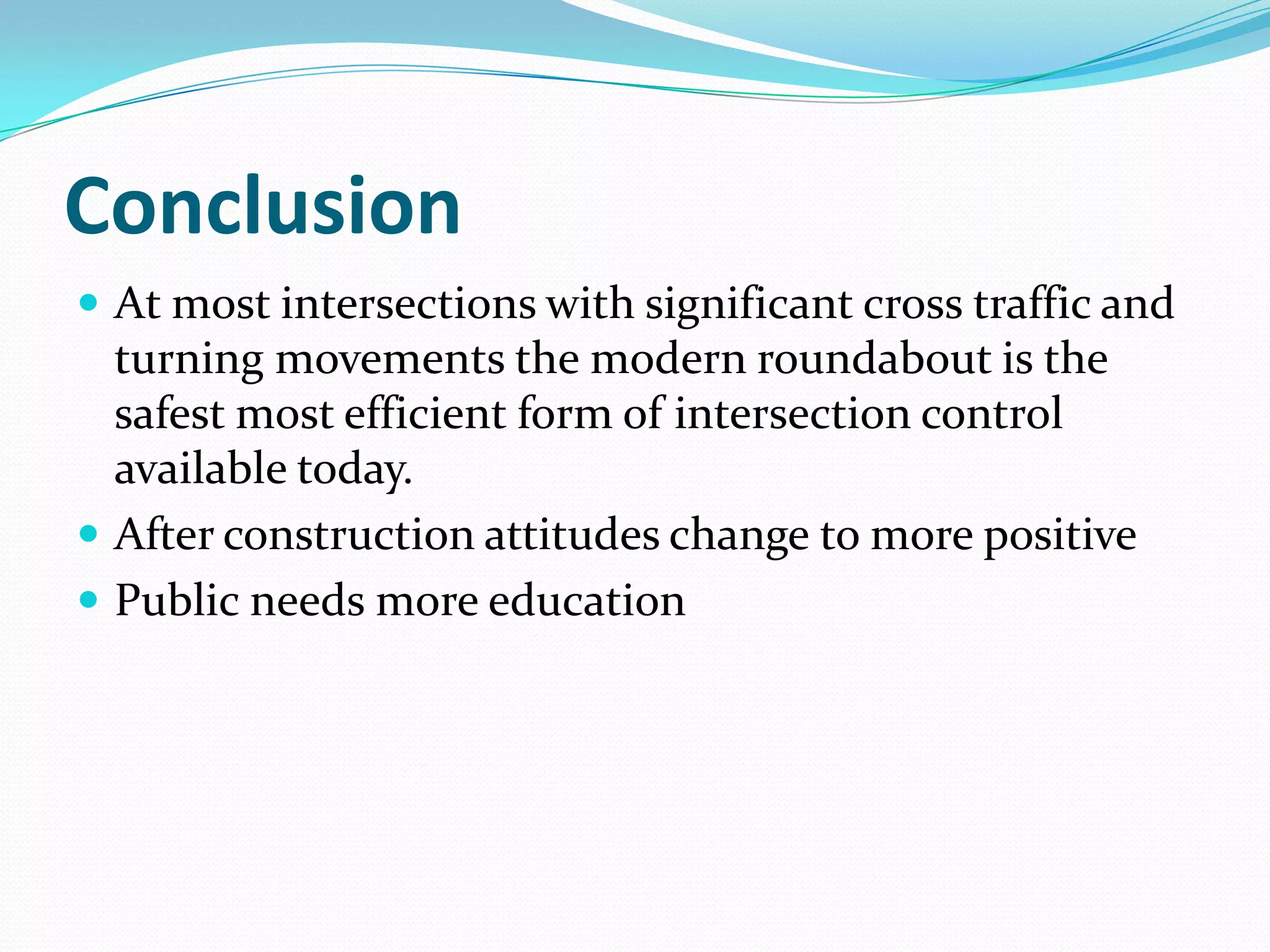 Conclusion
 At most intersections with significant cross traffic and
  turning movements the modern roundabout is the
  safest most efficient form of intersection control
  available today.
 After construction attitudes change to more positive
 Public needs more education
 