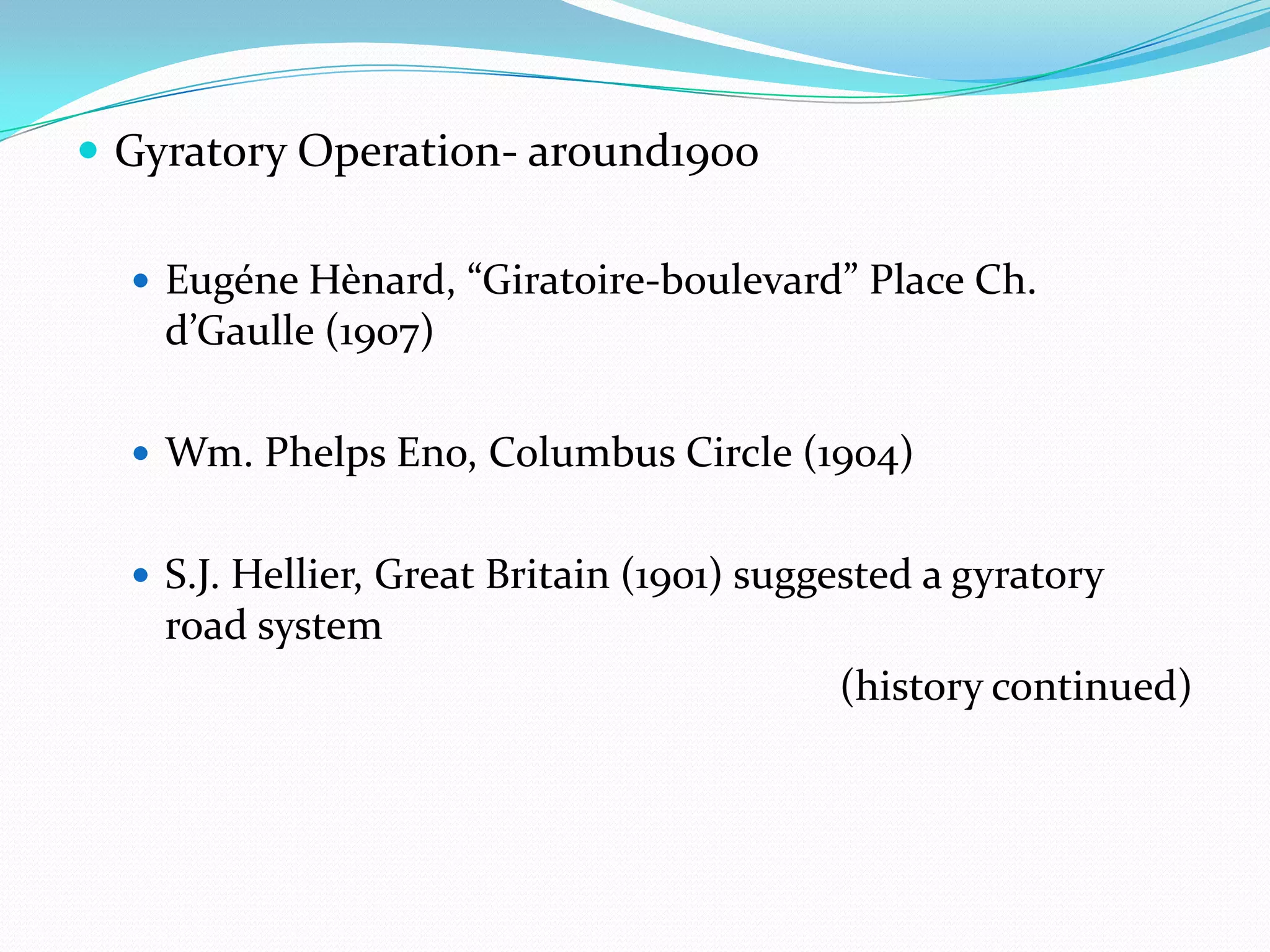  Gyratory Operation- around1900

   Eugéne Hènard, “Giratoire-boulevard” Place Ch.
    d’Gaulle (1907)

   Wm. Phelps Eno, Columbus Circle (1904)


   S.J. Hellier, Great Britain (1901) suggested a gyratory
    road system
                                           (history continued)
 